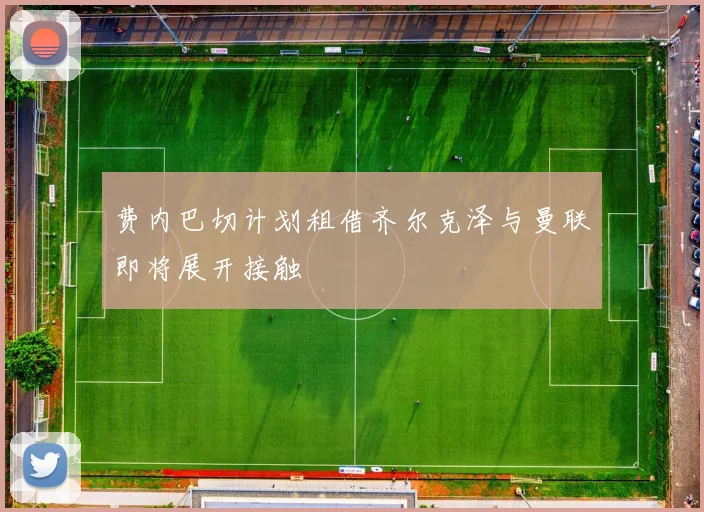 费内巴切计划租借齐尔克泽与曼联即将展开接触