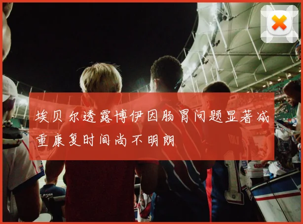 埃贝尔透露博伊因肠胃问题显著减重康复时间尚不明朗