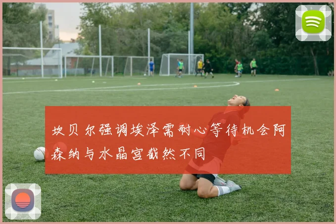 坎贝尔强调埃泽需耐心等待机会阿森纳与水晶宫截然不同
