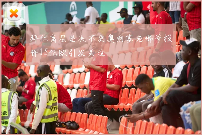 拜仁高层坚决不卖奥利塞老佛爷报价15亿欧引发关注