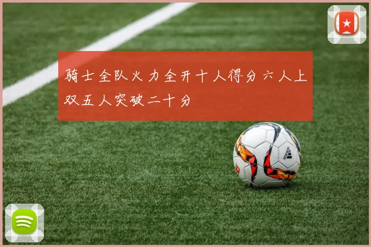 骑士全队火力全开十人得分六人上双五人突破二十分