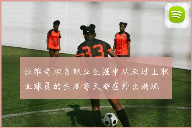 拉维奇坦言职业生涯中从未过上职业球员的生活每天都在外出游玩