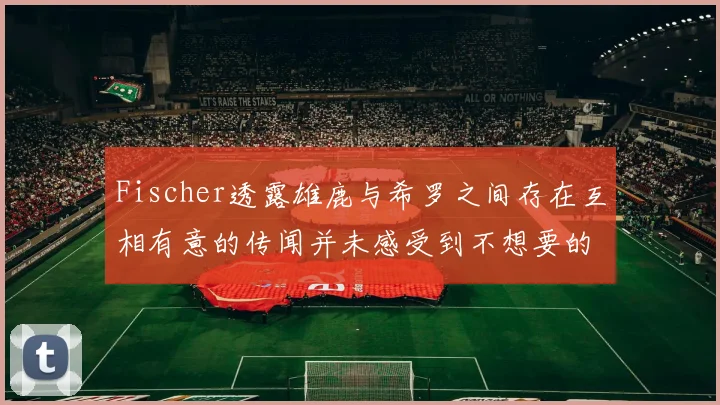 Fischer透露雄鹿与希罗之间存在互相有意的传闻并未感受到不想要的迹象