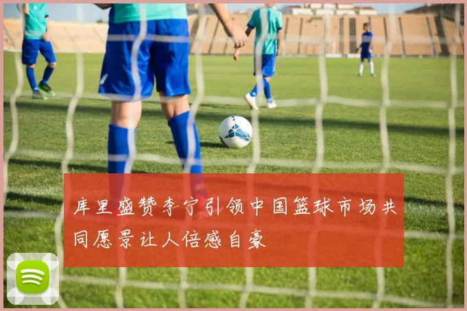 库里盛赞李宁引领中国篮球市场共同愿景让人倍感自豪