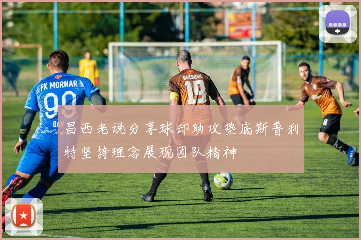 昌西老说分享球却助攻垫底斯普利特坚持理念展现团队精神