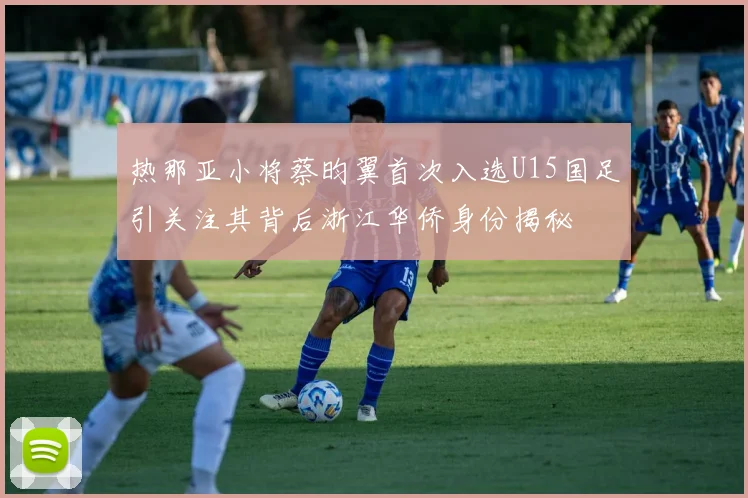 热那亚小将蔡昀翼首次入选U15国足引关注其背后浙江华侨身份揭秘
