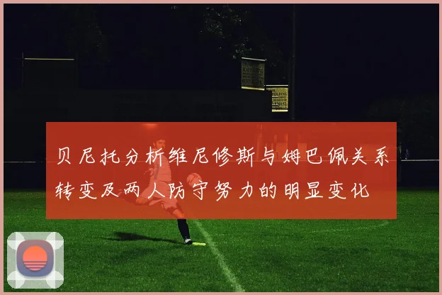 贝尼托分析维尼修斯与姆巴佩关系转变及两人防守努力的明显变化