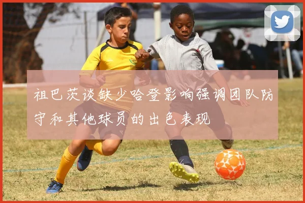祖巴茨谈缺少哈登影响强调团队防守和其他球员的出色表现