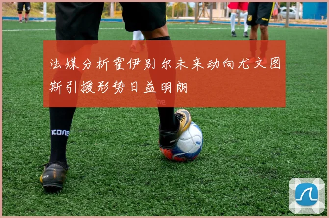 法媒分析霍伊别尔未来动向尤文图斯引援形势日益明朗