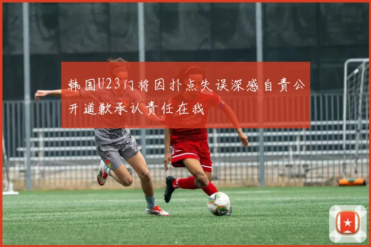 韩国U23门将因扑点失误深感自责公开道歉承认责任在我