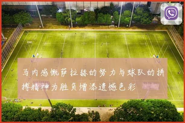 马内感慨萨拉赫的努力与球队的拼搏精神为胜负增添遗憾色彩