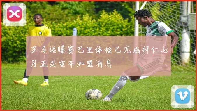 罗马诺曝赛巴里体检已完成拜仁七月正式宣布加盟消息