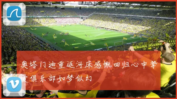 奥塔门迪重返河床感慨回归心中挚爱俱乐部如梦似幻