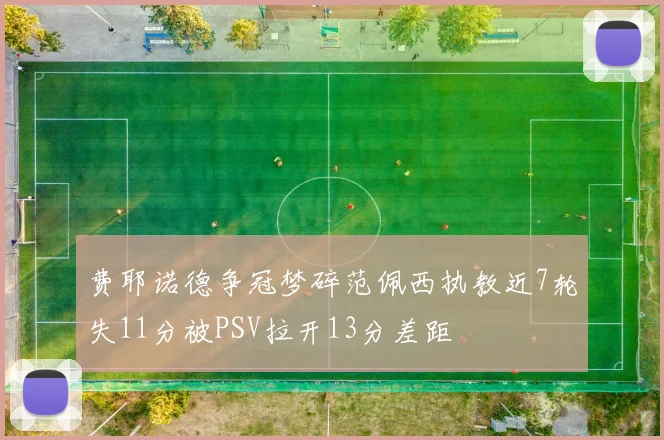 费耶诺德争冠梦碎范佩西执教近7轮失11分被PSV拉开13分差距