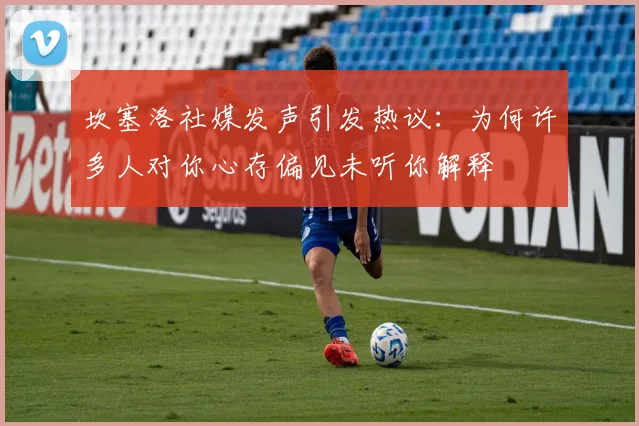 坎塞洛社媒发声引发热议：为何许多人对你心存偏见未听你解释